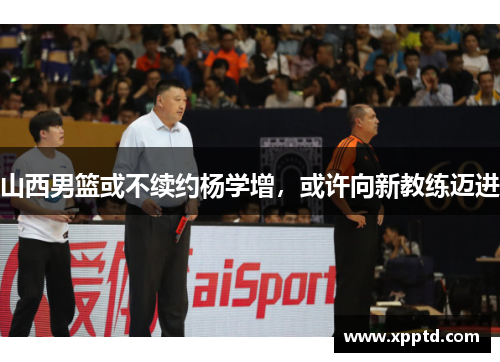 山西男篮或不续约杨学增，或许向新教练迈进